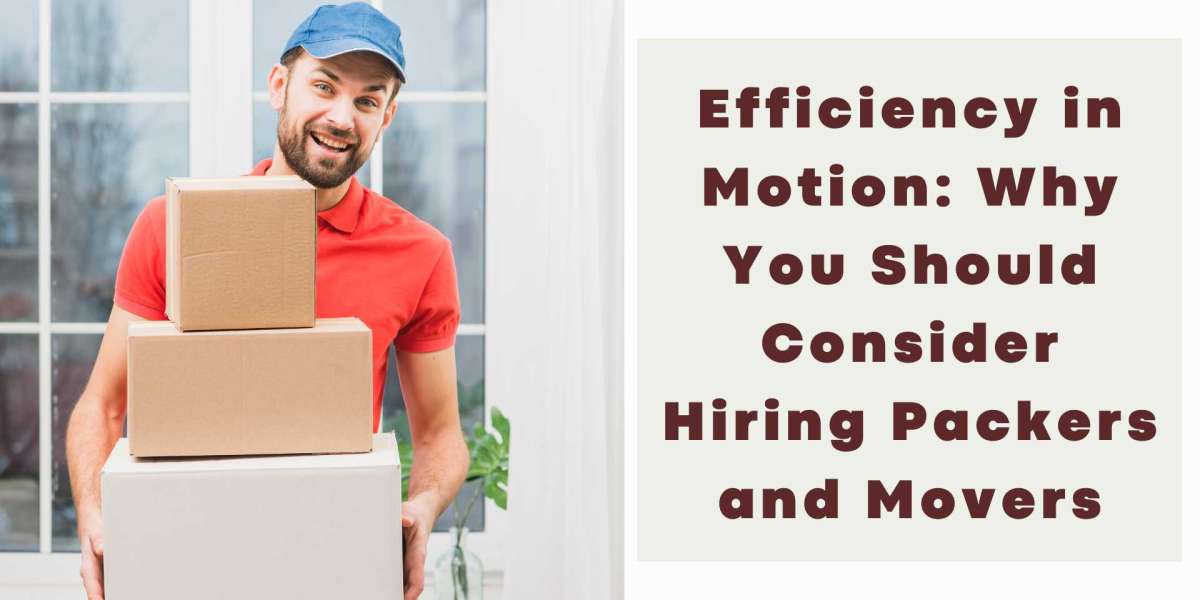 Efficiency in Motion: Why You Should Consider Hiring Packers and Movers